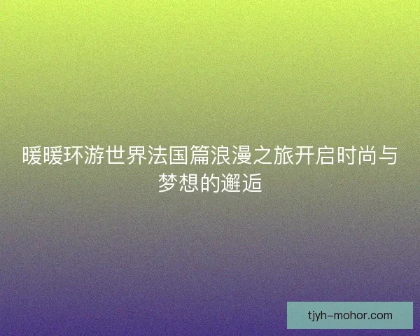 暖暖环游世界法国篇浪漫之旅开启时尚与梦想的邂逅