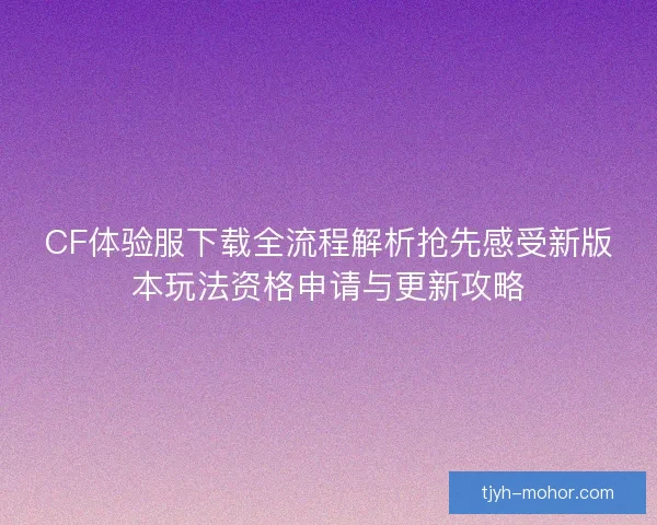 CF体验服下载全流程解析抢先感受新版本玩法资格申请与更新攻略