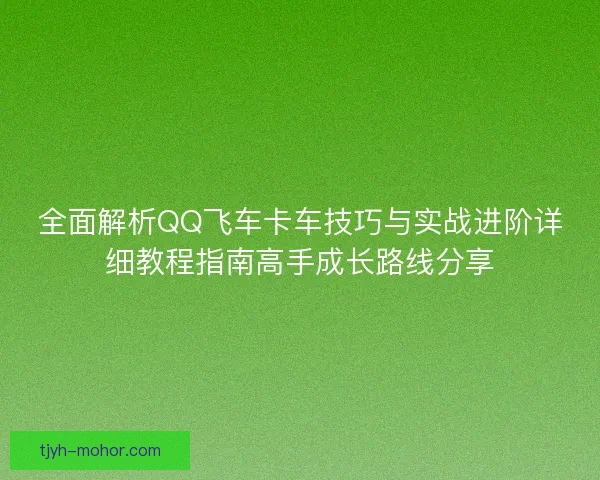 全面解析QQ飞车卡车技巧与实战进阶详细教程指南高手成长路线分享