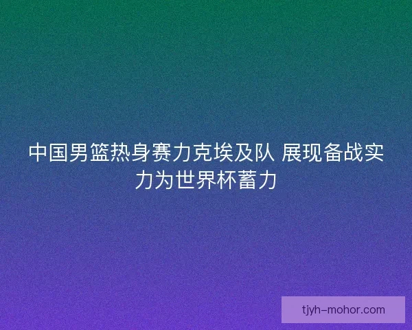 中国男篮热身赛力克埃及队 展现备战实力为世界杯蓄力 中国男篮热身赛力克埃及队 展现备战实力为世界杯蓄力