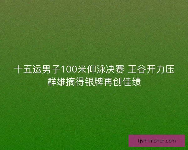 十五运男子100米仰泳决赛 王谷开力压群雄摘得银牌再创佳绩