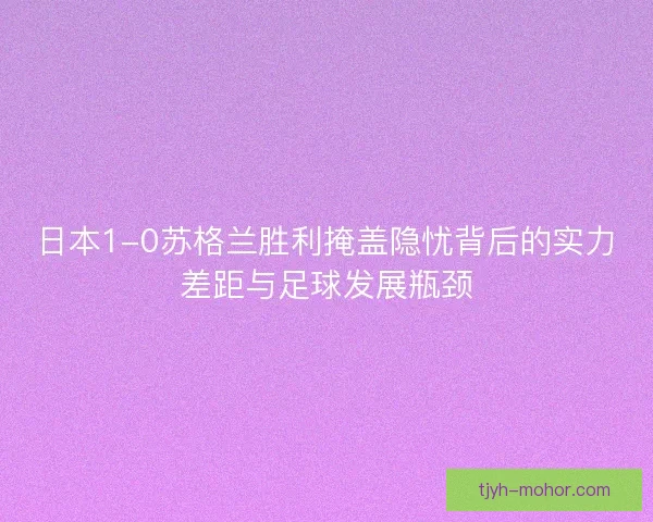 日本1-0苏格兰胜利掩盖隐忧背后的实力差距与足球发展瓶颈