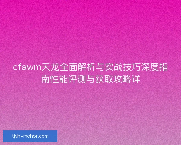 cfawm天龙全面解析与实战技巧深度指南性能评测与获取攻略详