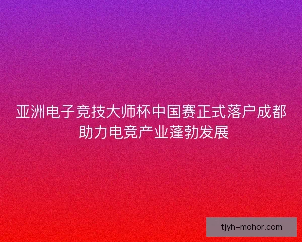 亚洲电子竞技大师杯中国赛正式落户成都 助力电竞产业蓬勃发展