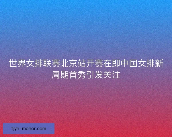 世界女排联赛北京站开赛在即中国女排新周期首秀引发关注