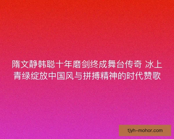 隋文静韩聪十年磨剑终成舞台传奇 冰上青绿绽放中国风与拼搏精神的时代赞歌