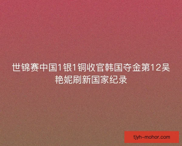 世锦赛中国1银1铜收官韩国夺金第12吴艳妮刷新国家纪录 世锦赛中国1银1铜收官韩国夺金第12吴艳妮刷新国家纪录