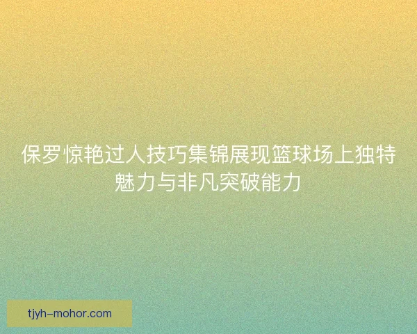 保罗惊艳过人技巧集锦展现篮球场上独特魅力与非凡突破能力