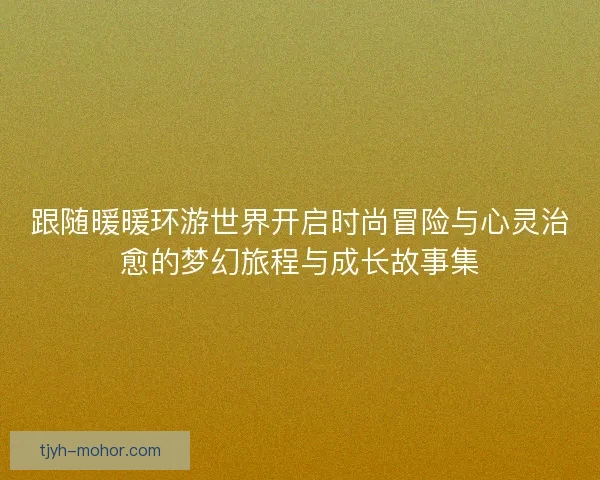 跟随暖暖环游世界开启时尚冒险与心灵治愈的梦幻旅程与成长故事集 跟随暖暖环游世界开启时尚冒险与心灵治愈的梦幻旅程与成长故事集