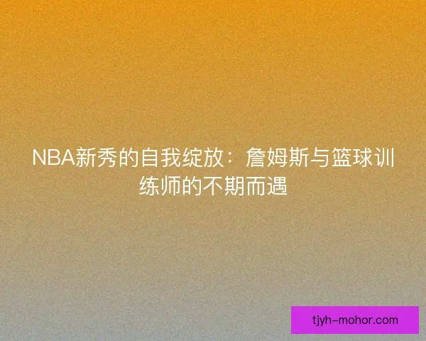 NBA新秀的自我绽放:詹姆斯与篮球训练师的不期而遇 NBA新秀的自我绽放:詹姆斯与篮球训练师的不期而遇