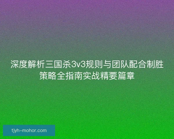 深度解析三国杀3v3规则与团队配合制胜策略全指南实战精要篇章 深度解析三国杀3v3规则与团队配合制胜策略全指南实战精要篇章