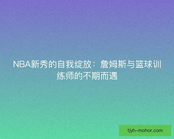 NBA新秀的自我绽放:詹姆斯与篮球训练师的不期而遇 NBA新秀的自我绽放:詹姆斯与篮球训练师的不期而遇