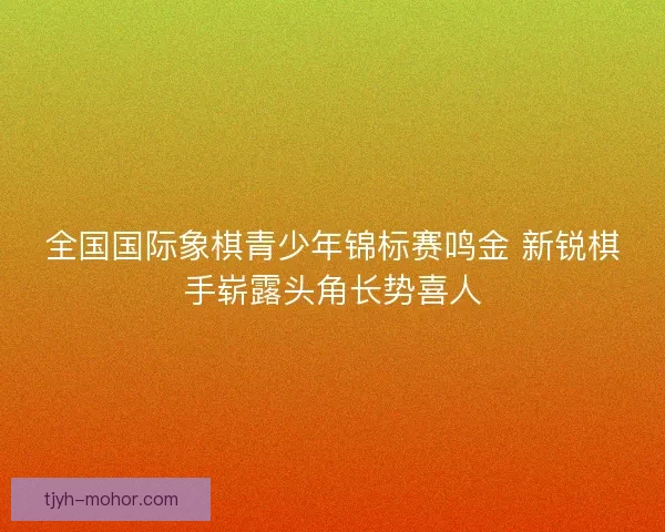 全国国际象棋青少年锦标赛鸣金 新锐棋手崭露头角长势喜人 全国国际象棋青少年锦标赛鸣金 新锐棋手崭露头角长势喜人
