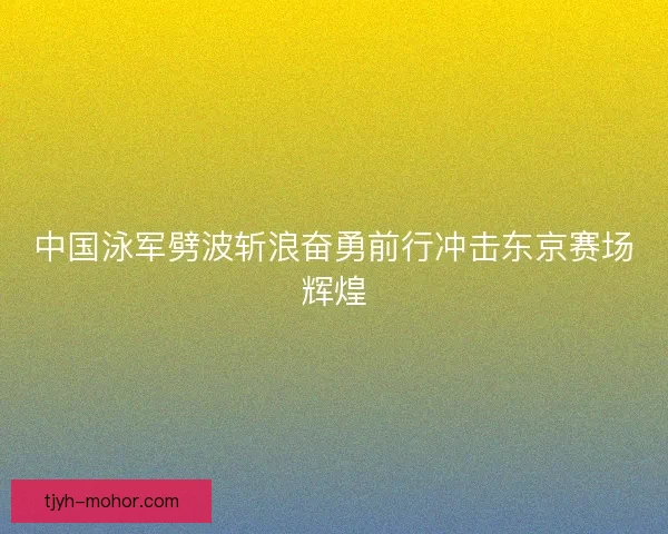 中国泳军劈波斩浪奋勇前行冲击东京赛场辉煌