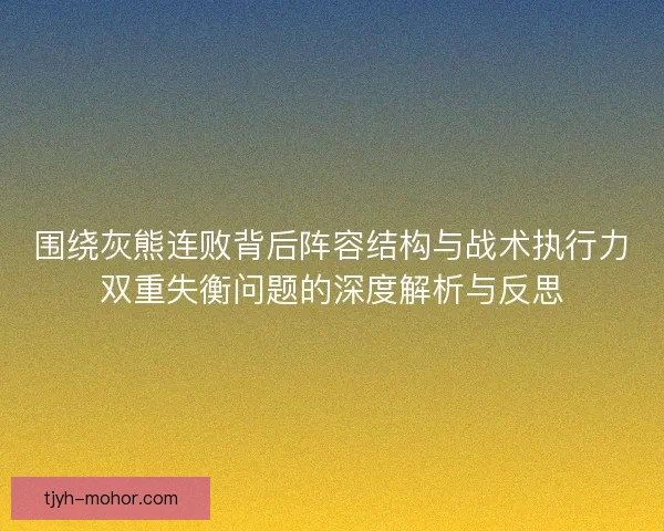 围绕灰熊连败背后阵容结构与战术执行力双重失衡问题的深度解析与反思