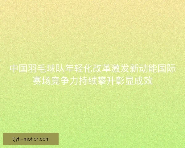中国羽毛球队年轻化改革激发新动能国际赛场竞争力持续攀升彰显成效 中国羽毛球队年轻化改革激发新动能国际赛场竞争力持续攀升彰显成效