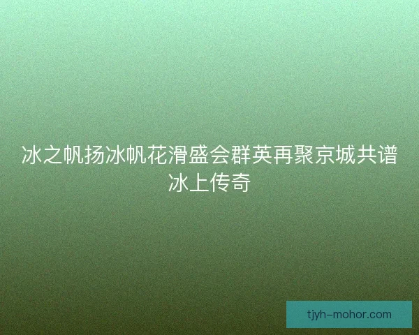 冰之帆扬冰帆花滑盛会群英再聚京城共谱冰上传奇
